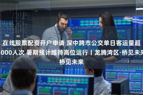 在线股票配资开户申请 深中跨市公交单日客运量超5000人次 暑期预计维持高位运行丨龙腾湾区·桥见未来