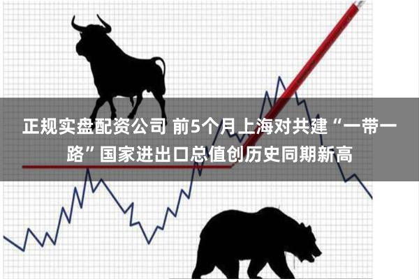 正规实盘配资公司 前5个月上海对共建“一带一路”国家进出口总值创历史同期新高