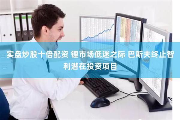 实盘炒股十倍配资 锂市场低迷之际 巴斯夫终止智利潜在投资项目