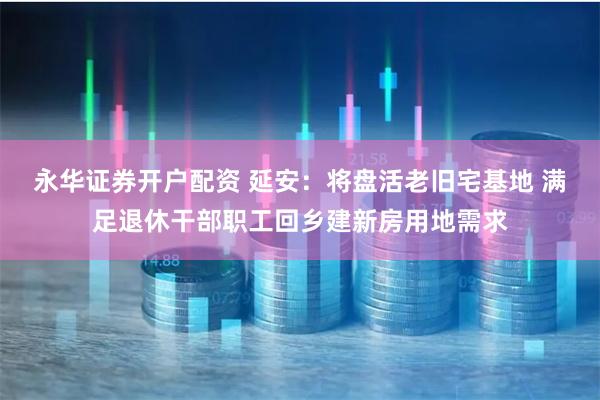 永华证券开户配资 延安：将盘活老旧宅基地 满足退休干部职工回乡建新房用地需求