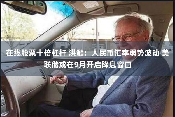 在线股票十倍杠杆 洪灏：人民币汇率弱势波动 美联储或在9月开启降息窗口