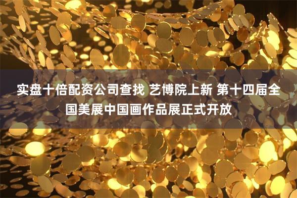 实盘十倍配资公司查找 艺博院上新 第十四届全国美展中国画作品展正式开放
