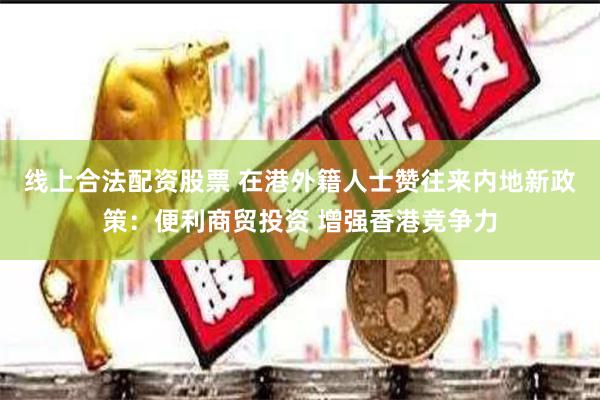 线上合法配资股票 在港外籍人士赞往来内地新政策：便利商贸投资 增强香港竞争力