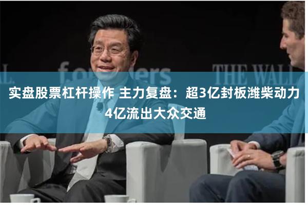实盘股票杠杆操作 主力复盘:超3亿封板潍柴动力 4亿流出大众交通