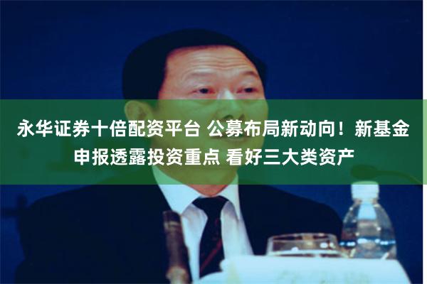 永华证券十倍配资平台 公募布局新动向!新基金申报透露投资重点 看好三大类资产