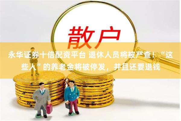 永华证券十倍配资平台 退休人员将被严查!“这些人”的养老金将被停发,并且还要退钱