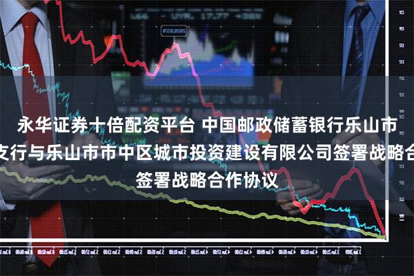 永华证券十倍配资平台 中国邮政储蓄银行乐山市市中区支行与乐山市市中区城市投资建设有限公司签署战略合作协议