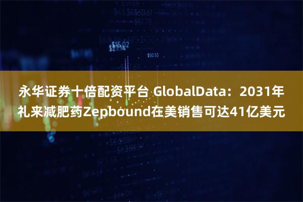 永华证券十倍配资平台 GlobalData:2031年礼来减肥药Zepbound在美销售可达41亿美元