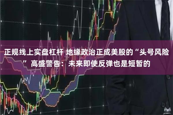 正规线上实盘杠杆 地缘政治正成美股的“头号风险” 高盛警告:未来即使反弹也是短暂的