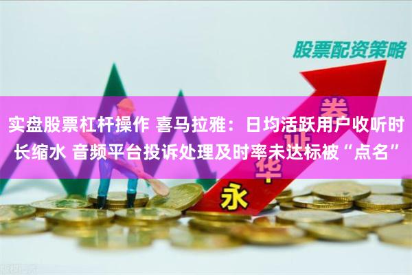 实盘股票杠杆操作 喜马拉雅:日均活跃用户收听时长缩水 音频平台投诉处理及时率未达标被“点名”