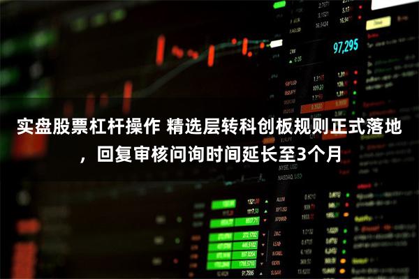 实盘股票杠杆操作 精选层转科创板规则正式落地,回复审核问询时间延长至3个月