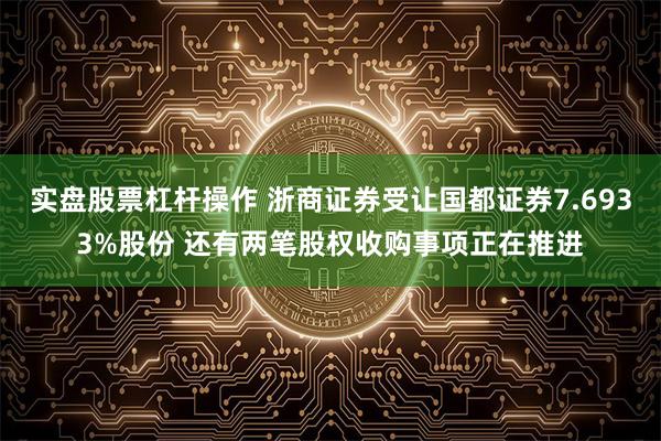 实盘股票杠杆操作 浙商证券受让国都证券7.6933%股份 还有两笔股权收购事项正在推进