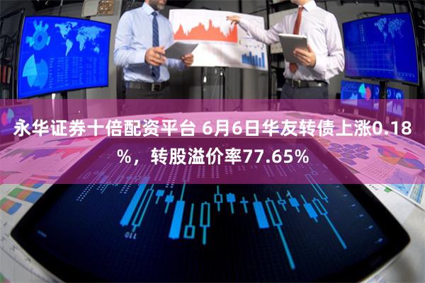 永华证券十倍配资平台 6月6日华友转债上涨0.18%,转股溢价率77.65%
