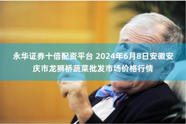 永华证券十倍配资平台 2024年6月8日安徽安庆市龙狮桥蔬菜批发市场价格行情
