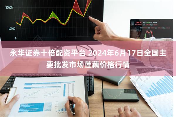 永华证券十倍配资平台 2024年6月17日全国主要批发市场莲藕价格行情