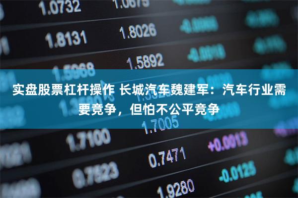实盘股票杠杆操作 长城汽车魏建军：汽车行业需要竞争，但怕不公平竞争