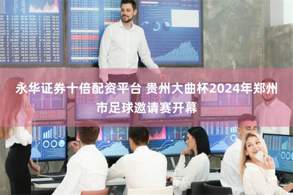 永华证券十倍配资平台 贵州大曲杯2024年郑州市足球邀请赛开幕