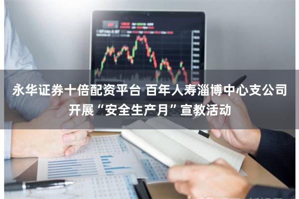 永华证券十倍配资平台 百年人寿淄博中心支公司开展“安全生产月”宣教活动