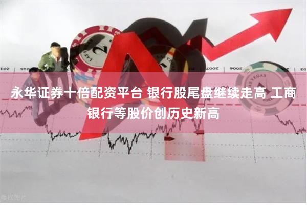 永华证券十倍配资平台 银行股尾盘继续走高 工商银行等股价创历史新高