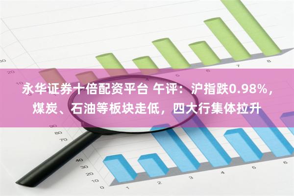 永华证券十倍配资平台 午评:沪指跌0.98%,煤炭、石油等板块走低,四大行集体拉升