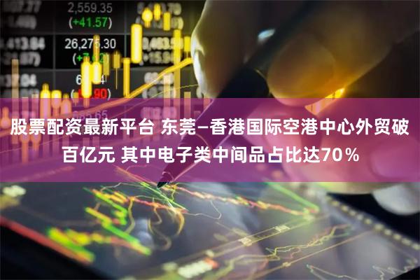 股票配资最新平台 东莞—香港国际空港中心外贸破百亿元 其中电子类中间品占比达70%