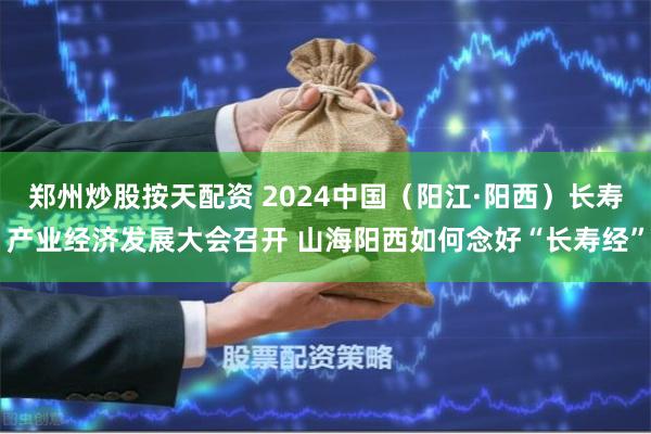 郑州炒股按天配资 2024中国(阳江·阳西)长寿产业经济发展大会召开 山海阳西如何念好“长寿经”