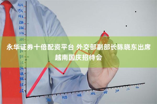 永华证券十倍配资平台 外交部副部长陈晓东出席越南国庆招待会