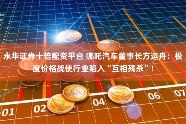 永华证券十倍配资平台 哪吒汽车董事长方运舟:极度价格战使行业陷入“互相残杀”!