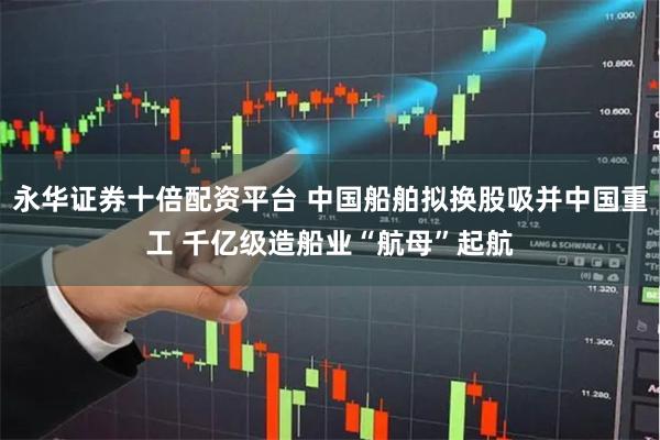 永华证券十倍配资平台 中国船舶拟换股吸并中国重工 千亿级造船业“航母”起航