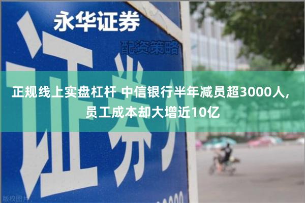 正规线上实盘杠杆 中信银行半年减员超3000人, 员工成本却大增近10亿