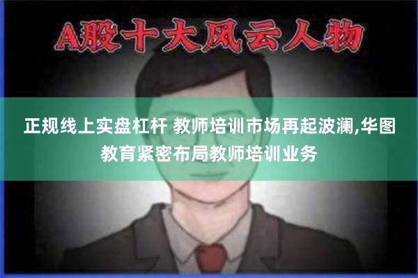 正规线上实盘杠杆 教师培训市场再起波澜,华图教育紧密布局教师培训业务