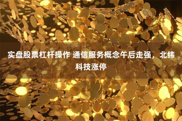 实盘股票杠杆操作 通信服务概念午后走强，北纬科技涨停