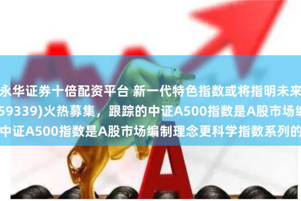 永华证券十倍配资平台 新一代特色指数或将指明未来方向!A500ETF(159339)火热募集,跟踪的中证A500指数是A股市场编制理念更科学指数系列的代表
