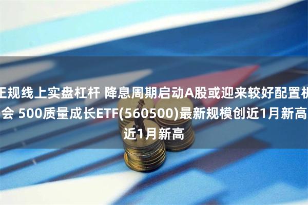 正规线上实盘杠杆 降息周期启动A股或迎来较好配置机会 500质量成长ETF(560500)最新规模创近1月新高
