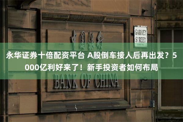 永华证券十倍配资平台 A股倒车接人后再出发?5000亿利好来了!新手投资者如何布局