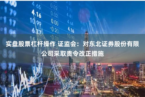 实盘股票杠杆操作 证监会:对东北证券股份有限公司采取责令改正措施