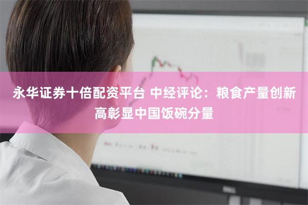 永华证券十倍配资平台 中经评论:粮食产量创新高彰显中国饭碗分量