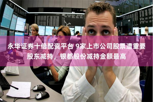 永华证券十倍配资平台 9家上市公司股票遭重要股东减持,银都股份减持金额最高