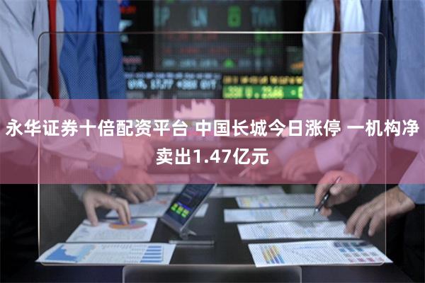 永华证券十倍配资平台 中国长城今日涨停 一机构净卖出1.47亿元