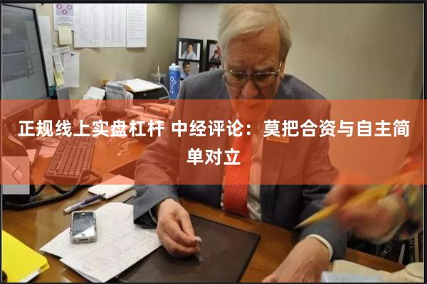 正规线上实盘杠杆 中经评论:莫把合资与自主简单对立