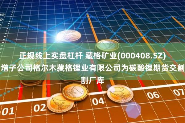 正规线上实盘杠杆 藏格矿业(000408.SZ):新增子公司格尔木藏格锂业有限公司为碳酸锂期货交割厂库