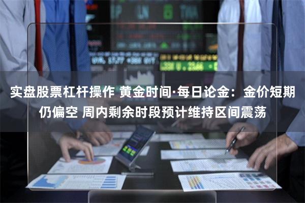 实盘股票杠杆操作 黄金时间·每日论金:金价短期仍偏空 周内剩余时段预计维持区间震荡
