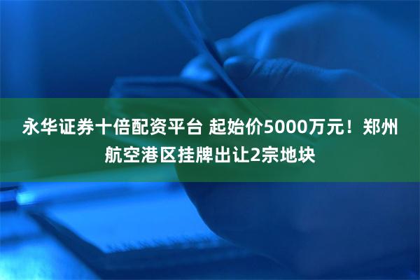 永华证券十倍配资平台 起始价5000万元!郑州航空港区挂牌出让2宗地块