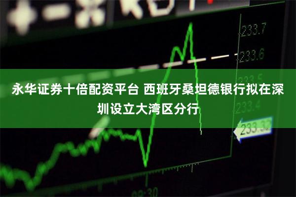 永华证券十倍配资平台 西班牙桑坦德银行拟在深圳设立大湾区分行