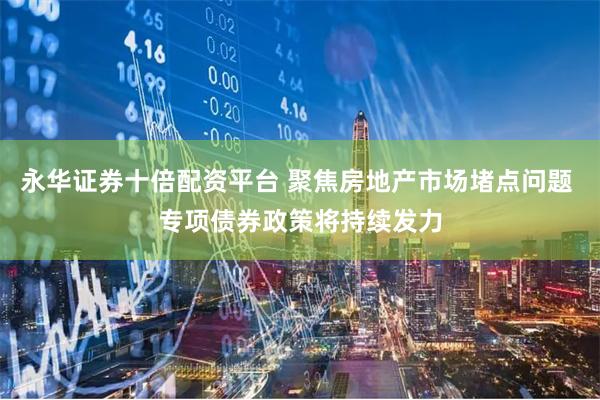永华证券十倍配资平台 聚焦房地产市场堵点问题 专项债券政策将持续发力