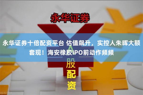 永华证券十倍配资平台 估值飙升,实控人朱晖大额套现!海安橡胶IPO前动作频频