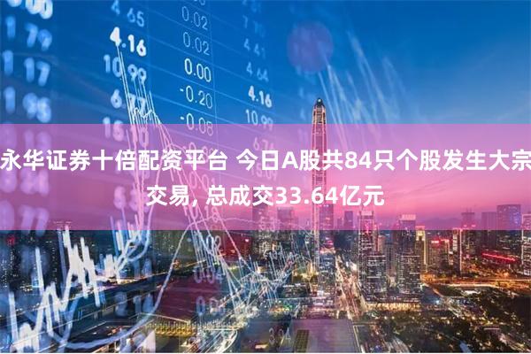 永华证券十倍配资平台 今日A股共84只个股发生大宗交易, 总成交33.64亿元