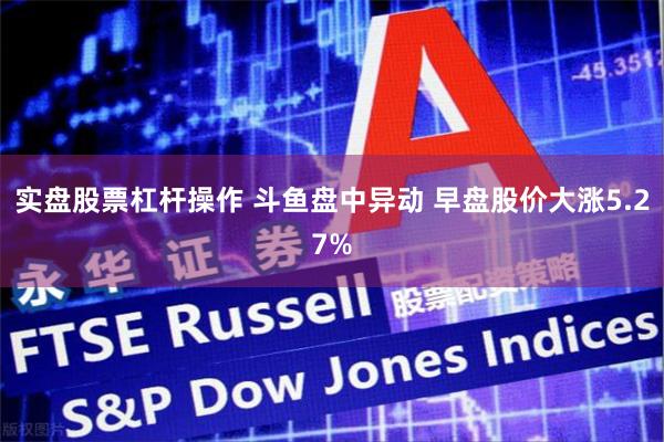 实盘股票杠杆操作 斗鱼盘中异动 早盘股价大涨5.27%
