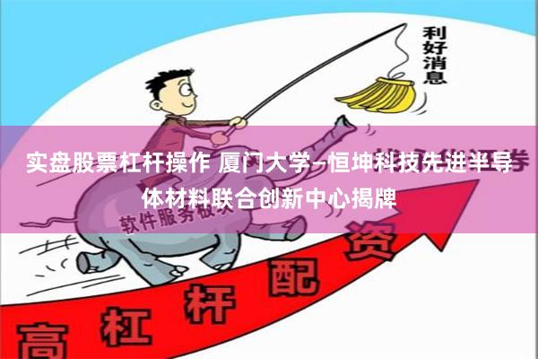 实盘股票杠杆操作 厦门大学—恒坤科技先进半导体材料联合创新中心揭牌