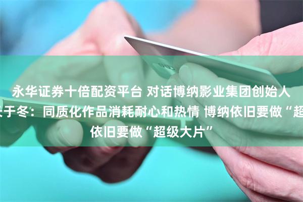 永华证券十倍配资平台 对话博纳影业集团创始人、董事长于冬:同质化作品消耗耐心和热情 博纳依旧要做“超级大片”